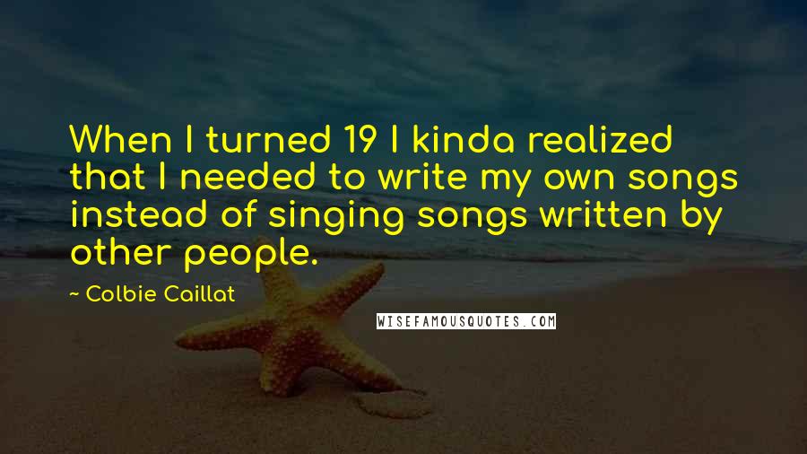 Colbie Caillat Quotes: When I turned 19 I kinda realized that I needed to write my own songs instead of singing songs written by other people.