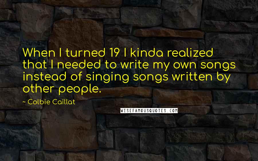 Colbie Caillat Quotes: When I turned 19 I kinda realized that I needed to write my own songs instead of singing songs written by other people.