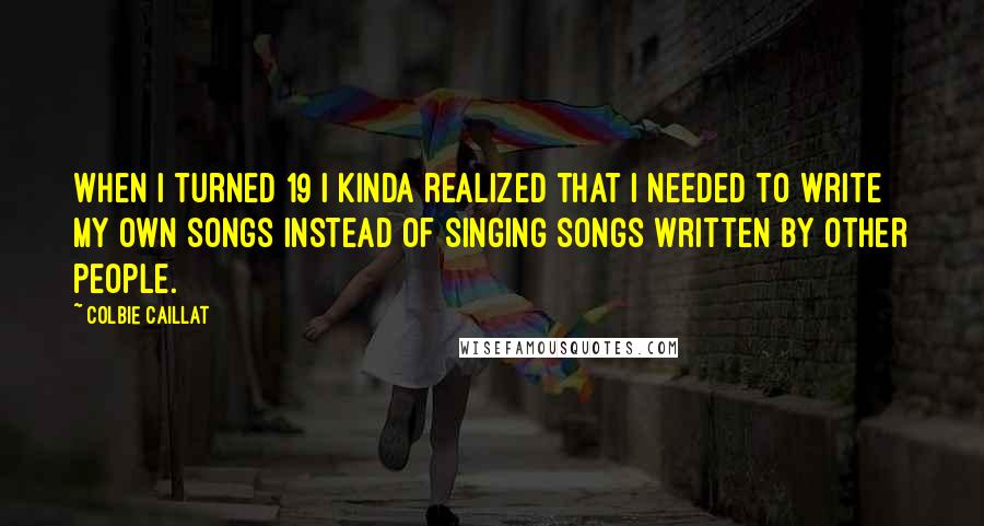 Colbie Caillat Quotes: When I turned 19 I kinda realized that I needed to write my own songs instead of singing songs written by other people.