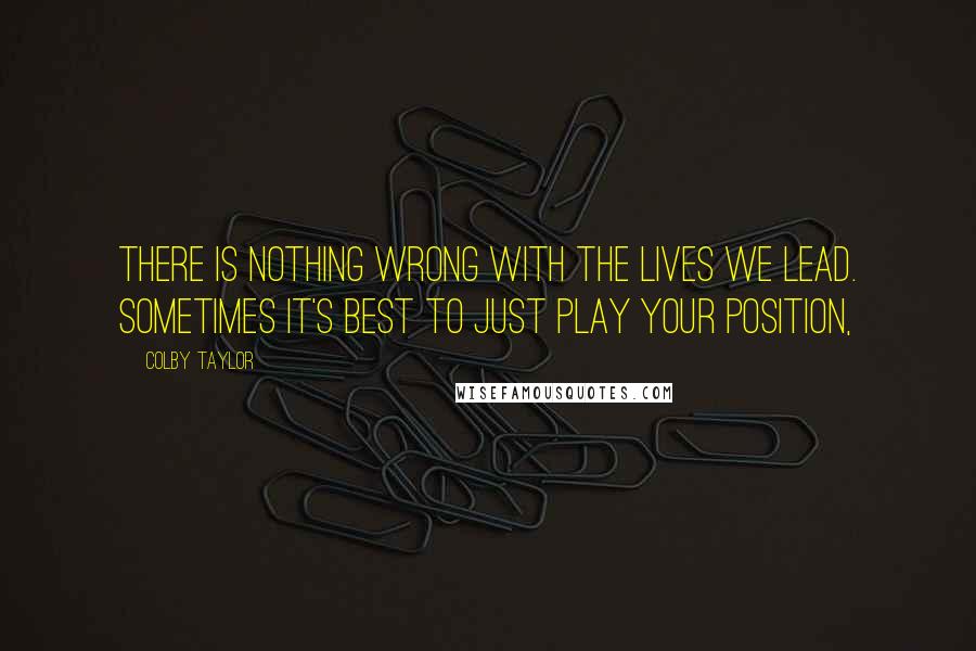 Colby Taylor Quotes: There is nothing wrong with the lives we lead. Sometimes it's best to just play your position,