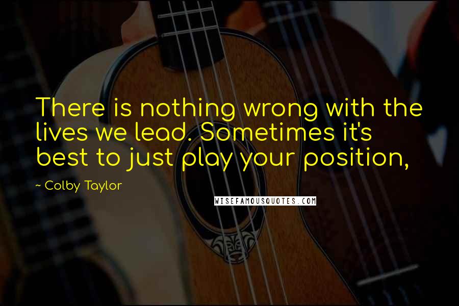 Colby Taylor Quotes: There is nothing wrong with the lives we lead. Sometimes it's best to just play your position,
