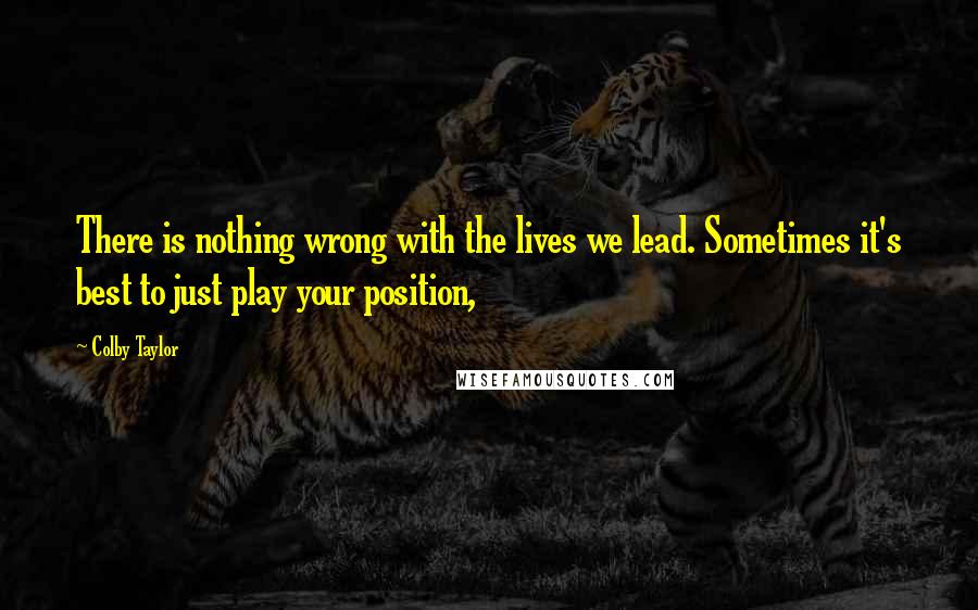 Colby Taylor Quotes: There is nothing wrong with the lives we lead. Sometimes it's best to just play your position,