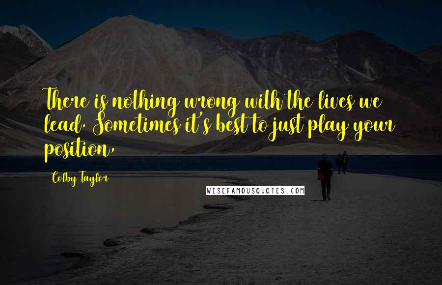 Colby Taylor Quotes: There is nothing wrong with the lives we lead. Sometimes it's best to just play your position,