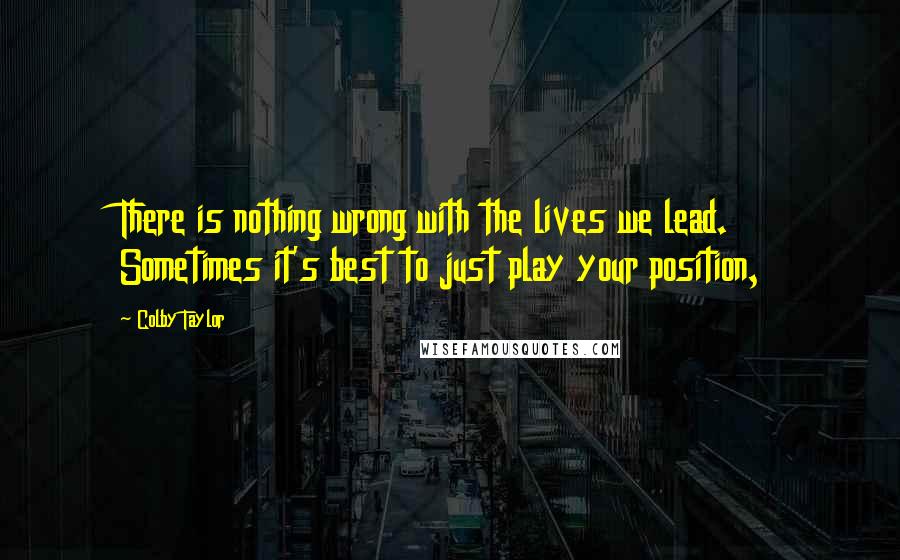 Colby Taylor Quotes: There is nothing wrong with the lives we lead. Sometimes it's best to just play your position,