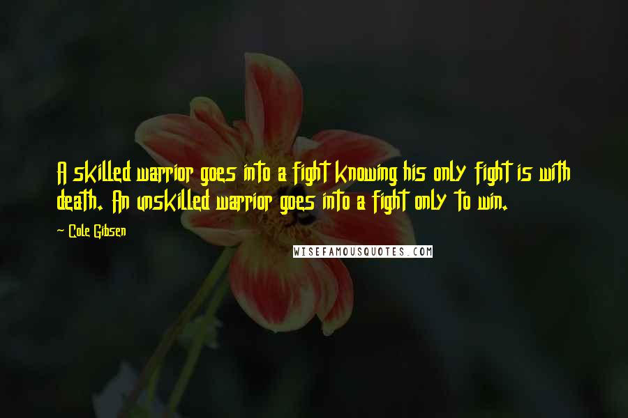 Cole Gibsen Quotes: A skilled warrior goes into a fight knowing his only fight is with death. An unskilled warrior goes into a fight only to win.
