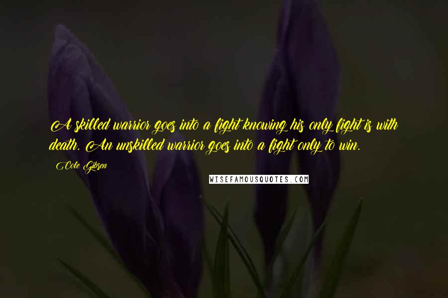 Cole Gibsen Quotes: A skilled warrior goes into a fight knowing his only fight is with death. An unskilled warrior goes into a fight only to win.