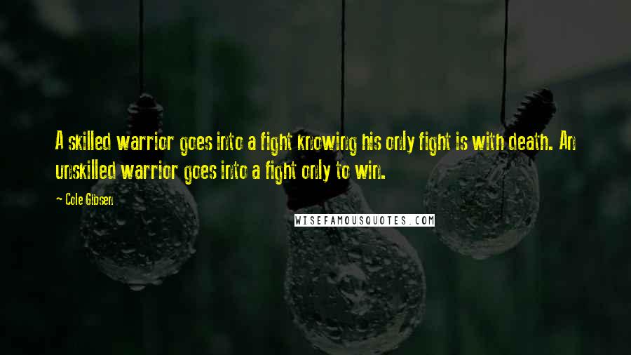 Cole Gibsen Quotes: A skilled warrior goes into a fight knowing his only fight is with death. An unskilled warrior goes into a fight only to win.