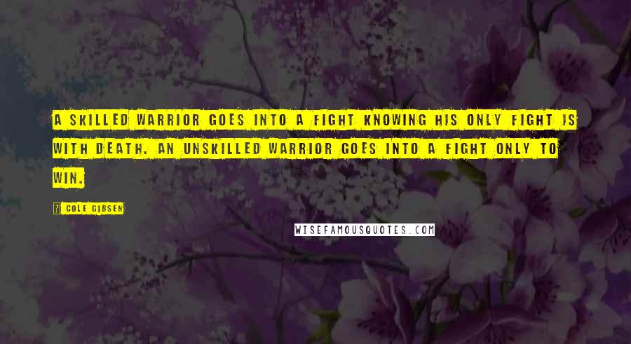 Cole Gibsen Quotes: A skilled warrior goes into a fight knowing his only fight is with death. An unskilled warrior goes into a fight only to win.