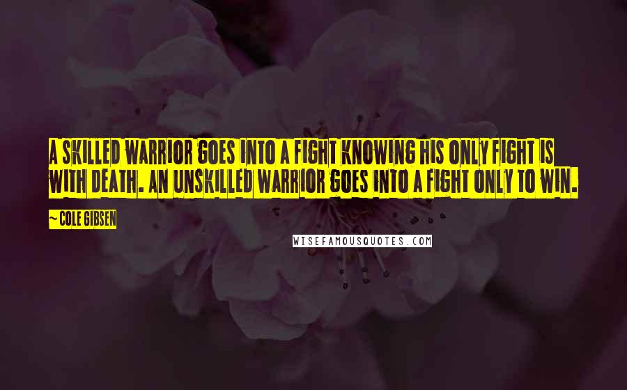 Cole Gibsen Quotes: A skilled warrior goes into a fight knowing his only fight is with death. An unskilled warrior goes into a fight only to win.