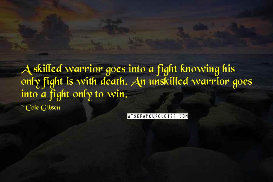 Cole Gibsen Quotes: A skilled warrior goes into a fight knowing his only fight is with death. An unskilled warrior goes into a fight only to win.