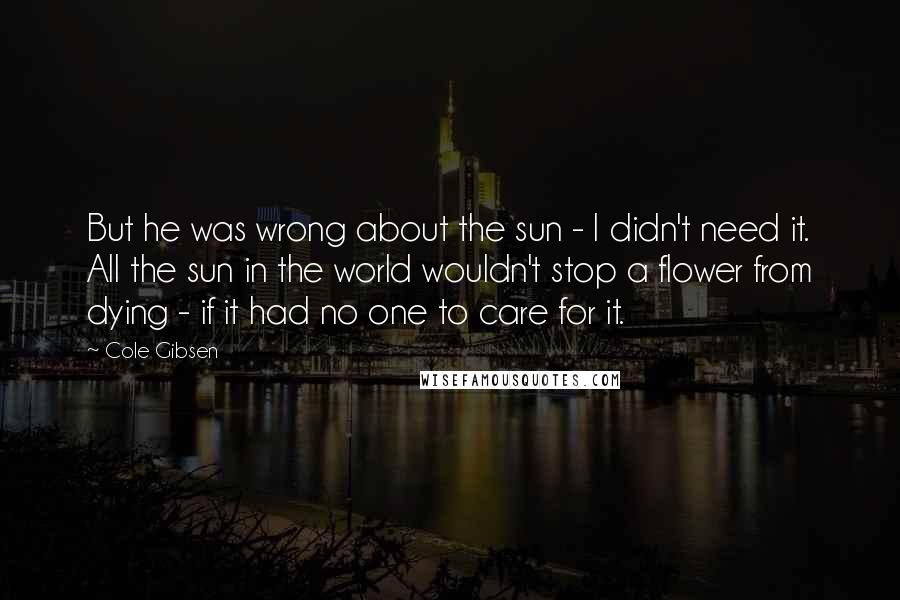 Cole Gibsen Quotes: But he was wrong about the sun - I didn't need it. All the sun in the world wouldn't stop a flower from dying - if it had no one to care for it.