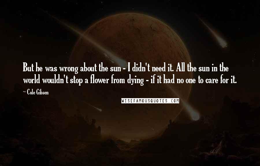 Cole Gibsen Quotes: But he was wrong about the sun - I didn't need it. All the sun in the world wouldn't stop a flower from dying - if it had no one to care for it.