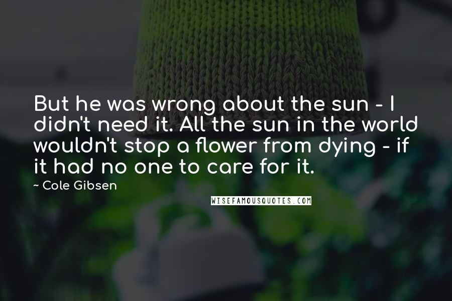 Cole Gibsen Quotes: But he was wrong about the sun - I didn't need it. All the sun in the world wouldn't stop a flower from dying - if it had no one to care for it.