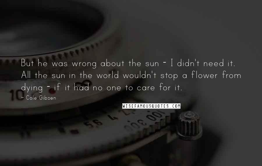 Cole Gibsen Quotes: But he was wrong about the sun - I didn't need it. All the sun in the world wouldn't stop a flower from dying - if it had no one to care for it.