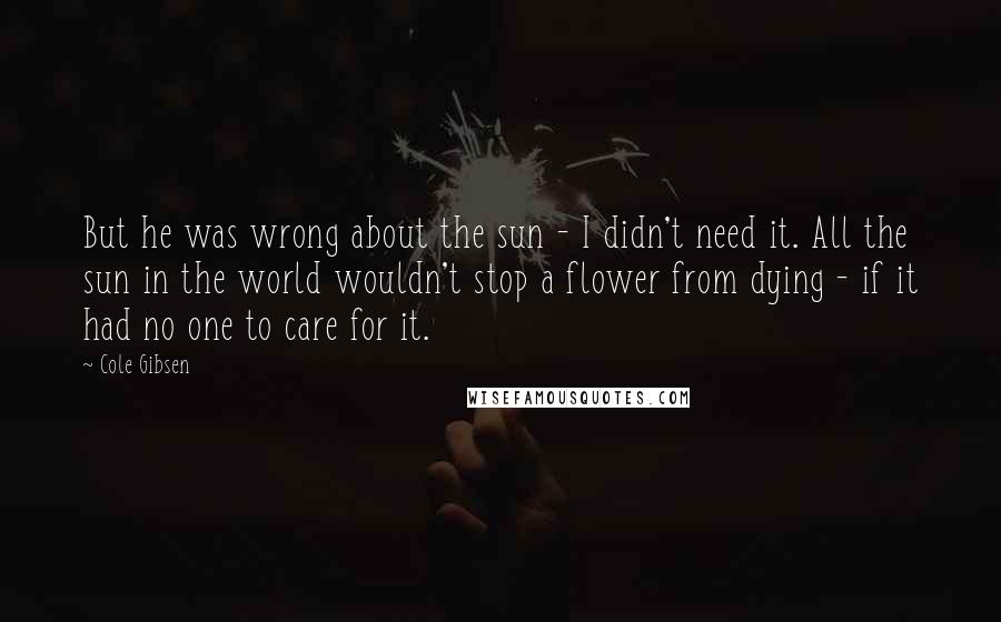 Cole Gibsen Quotes: But he was wrong about the sun - I didn't need it. All the sun in the world wouldn't stop a flower from dying - if it had no one to care for it.