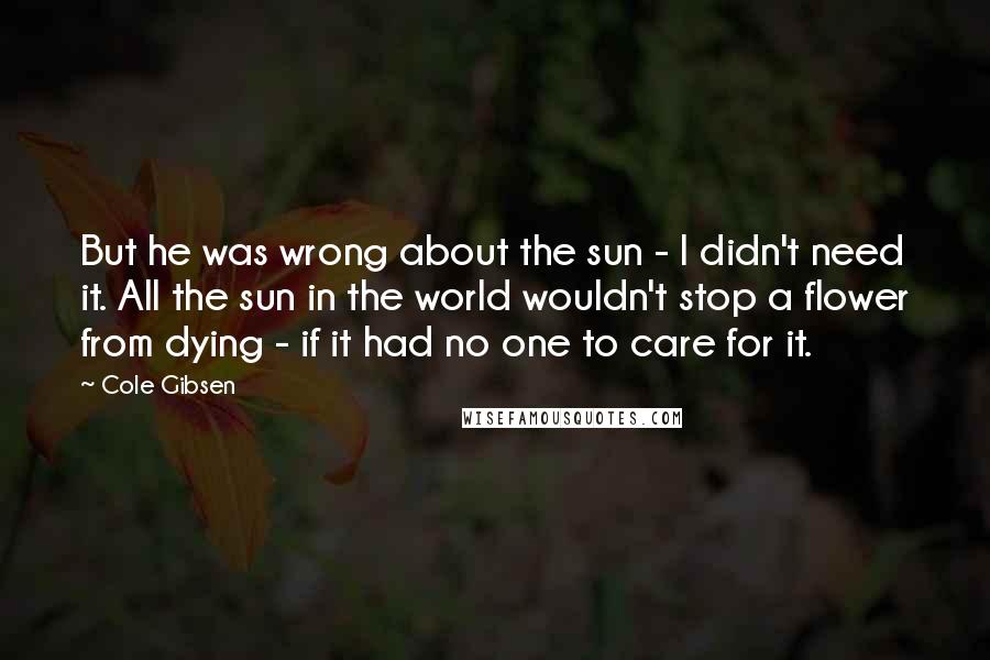 Cole Gibsen Quotes: But he was wrong about the sun - I didn't need it. All the sun in the world wouldn't stop a flower from dying - if it had no one to care for it.