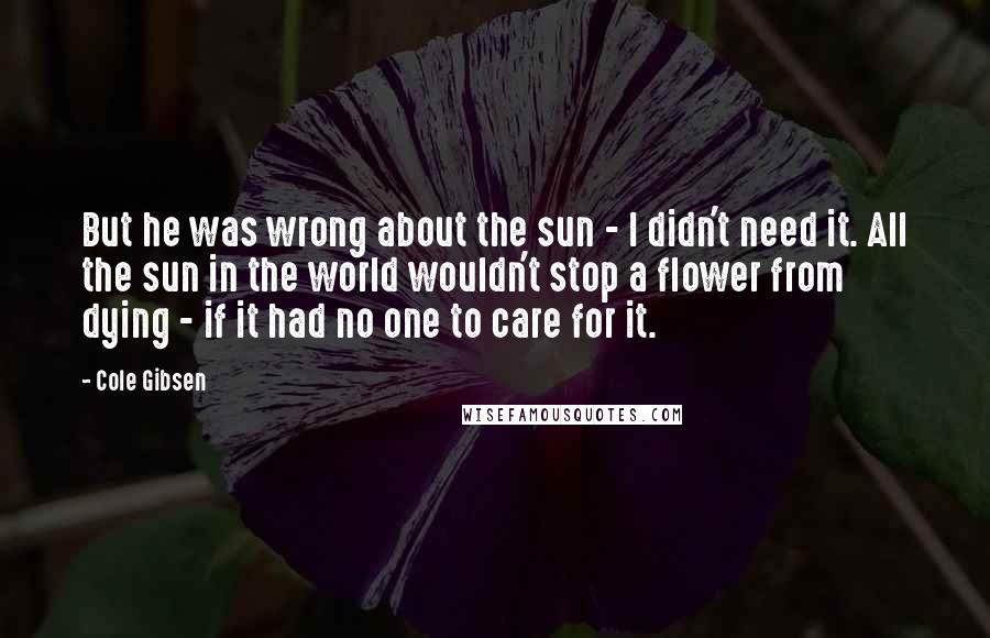 Cole Gibsen Quotes: But he was wrong about the sun - I didn't need it. All the sun in the world wouldn't stop a flower from dying - if it had no one to care for it.