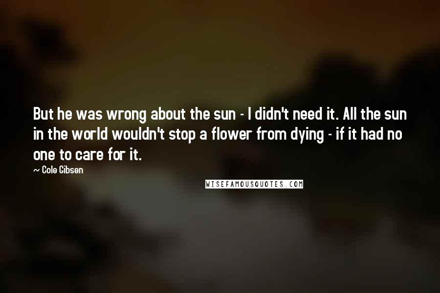 Cole Gibsen Quotes: But he was wrong about the sun - I didn't need it. All the sun in the world wouldn't stop a flower from dying - if it had no one to care for it.