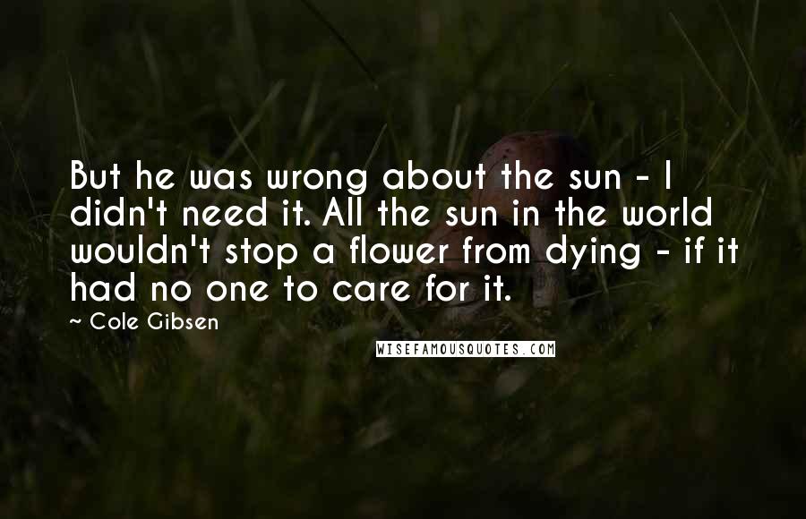 Cole Gibsen Quotes: But he was wrong about the sun - I didn't need it. All the sun in the world wouldn't stop a flower from dying - if it had no one to care for it.