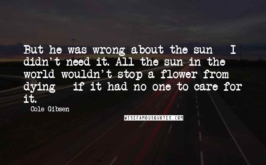 Cole Gibsen Quotes: But he was wrong about the sun - I didn't need it. All the sun in the world wouldn't stop a flower from dying - if it had no one to care for it.