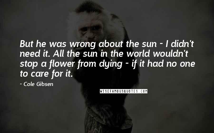 Cole Gibsen Quotes: But he was wrong about the sun - I didn't need it. All the sun in the world wouldn't stop a flower from dying - if it had no one to care for it.