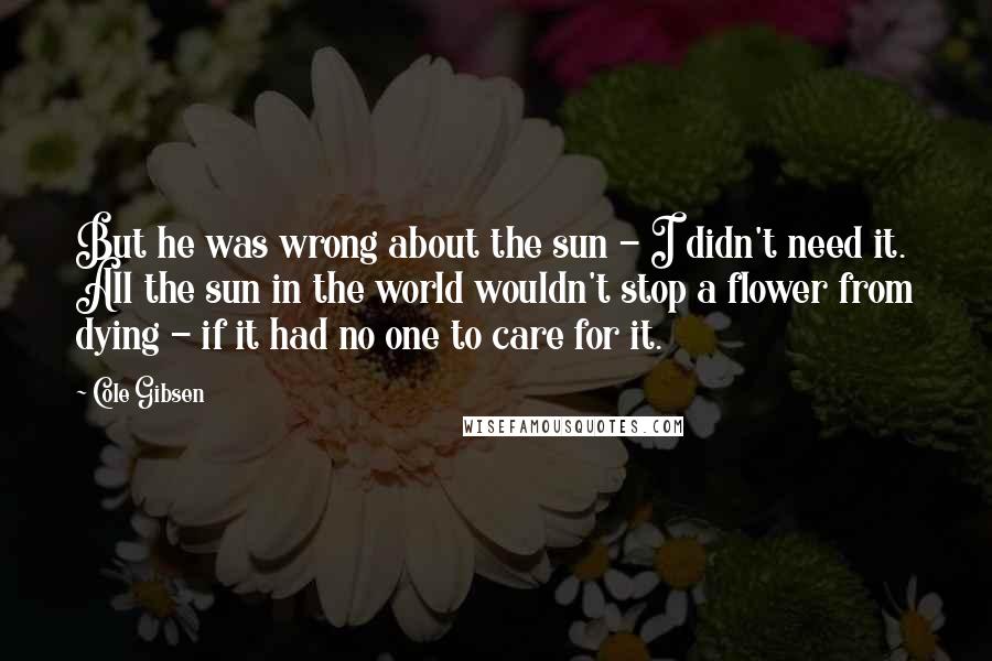 Cole Gibsen Quotes: But he was wrong about the sun - I didn't need it. All the sun in the world wouldn't stop a flower from dying - if it had no one to care for it.