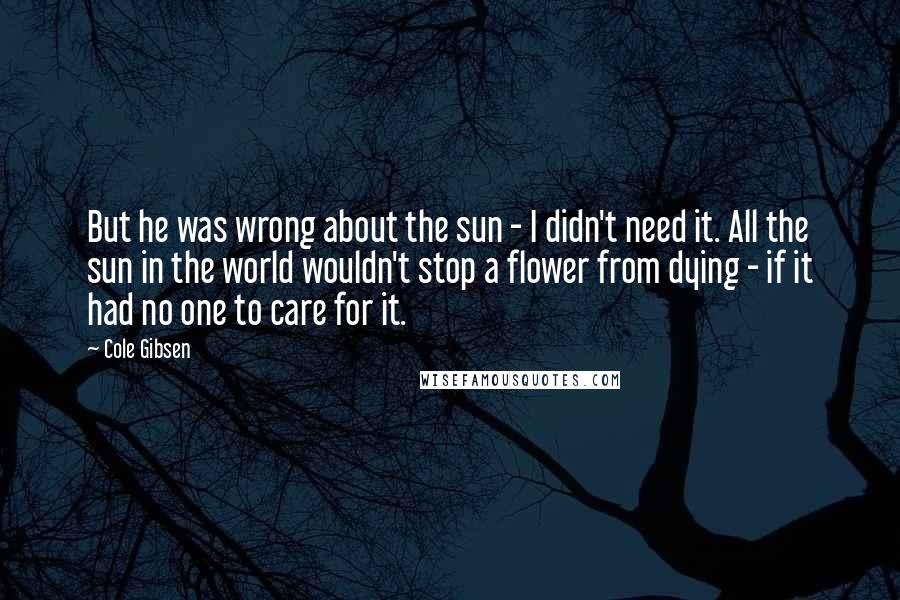 Cole Gibsen Quotes: But he was wrong about the sun - I didn't need it. All the sun in the world wouldn't stop a flower from dying - if it had no one to care for it.