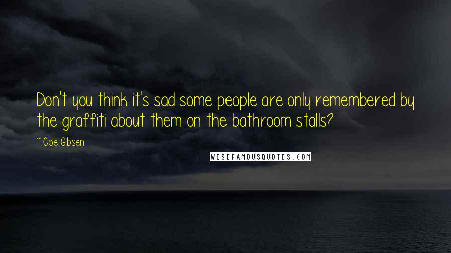 Cole Gibsen Quotes: Don't you think it's sad some people are only remembered by the graffiti about them on the bathroom stalls?