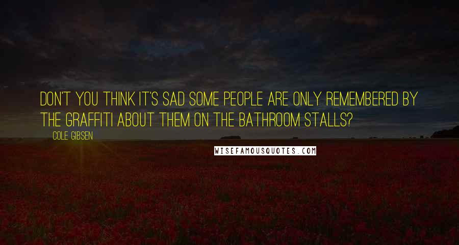 Cole Gibsen Quotes: Don't you think it's sad some people are only remembered by the graffiti about them on the bathroom stalls?