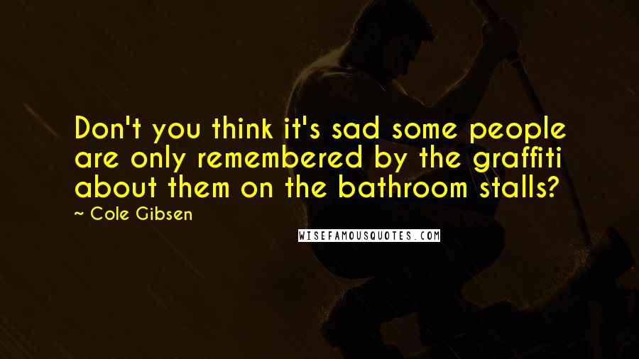 Cole Gibsen Quotes: Don't you think it's sad some people are only remembered by the graffiti about them on the bathroom stalls?