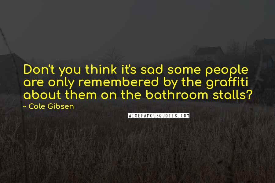 Cole Gibsen Quotes: Don't you think it's sad some people are only remembered by the graffiti about them on the bathroom stalls?