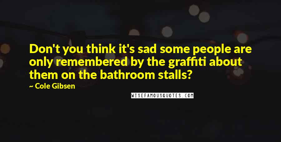 Cole Gibsen Quotes: Don't you think it's sad some people are only remembered by the graffiti about them on the bathroom stalls?