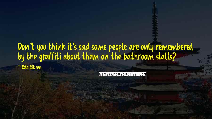 Cole Gibsen Quotes: Don't you think it's sad some people are only remembered by the graffiti about them on the bathroom stalls?