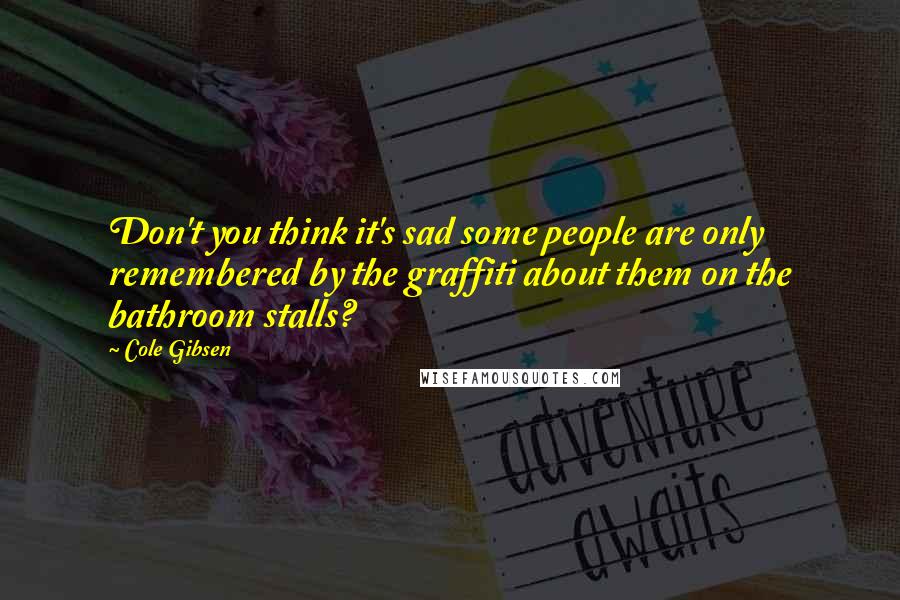 Cole Gibsen Quotes: Don't you think it's sad some people are only remembered by the graffiti about them on the bathroom stalls?