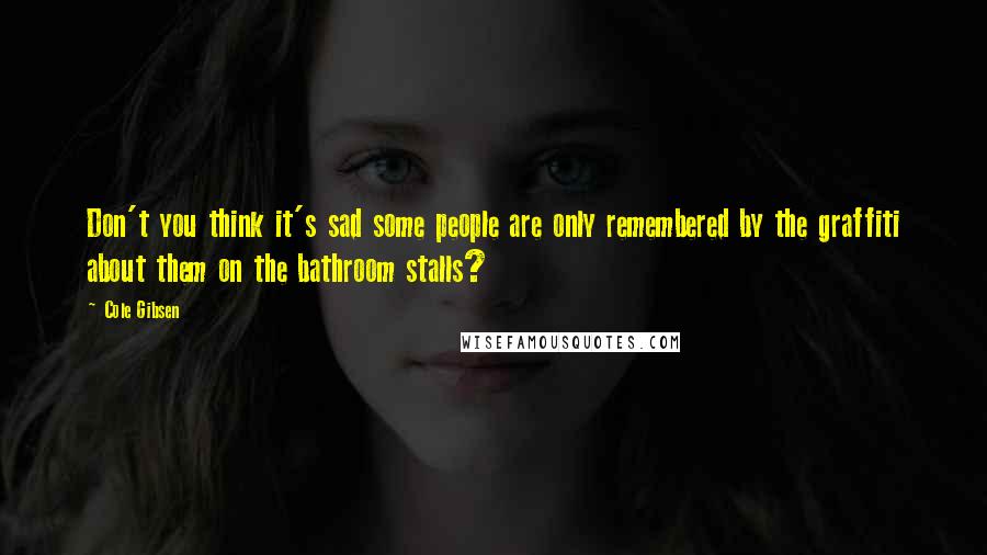 Cole Gibsen Quotes: Don't you think it's sad some people are only remembered by the graffiti about them on the bathroom stalls?