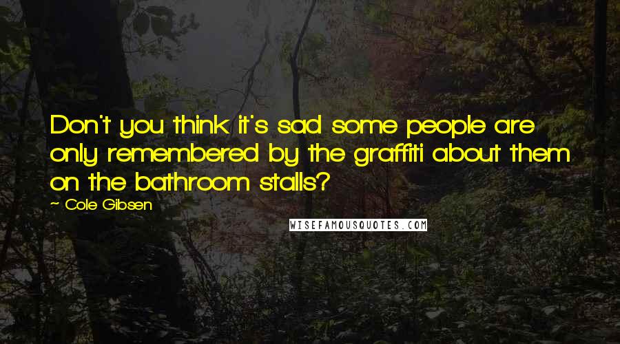 Cole Gibsen Quotes: Don't you think it's sad some people are only remembered by the graffiti about them on the bathroom stalls?
