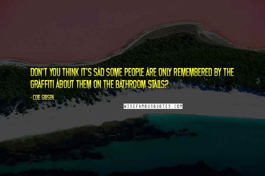 Cole Gibsen Quotes: Don't you think it's sad some people are only remembered by the graffiti about them on the bathroom stalls?