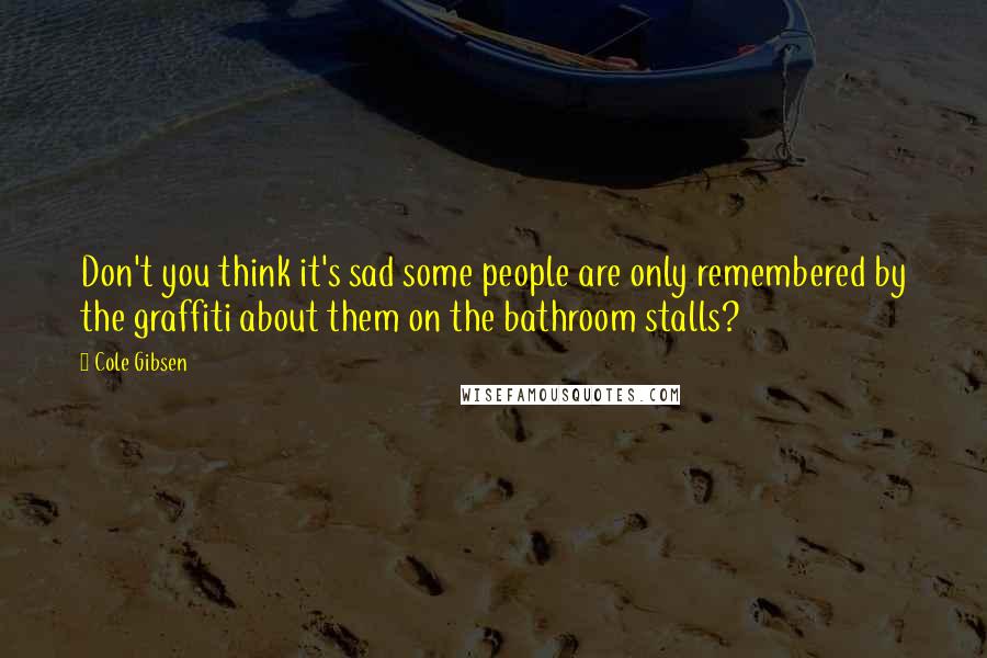 Cole Gibsen Quotes: Don't you think it's sad some people are only remembered by the graffiti about them on the bathroom stalls?
