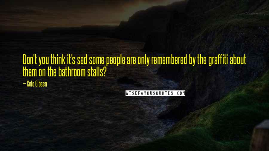 Cole Gibsen Quotes: Don't you think it's sad some people are only remembered by the graffiti about them on the bathroom stalls?