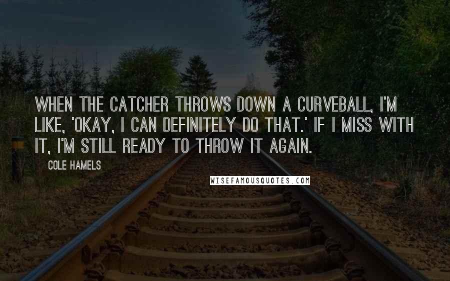 Cole Hamels Quotes: When the catcher throws down a curveball, I'm like, 'Okay, I can definitely do that.' If I miss with it, I'm still ready to throw it again.