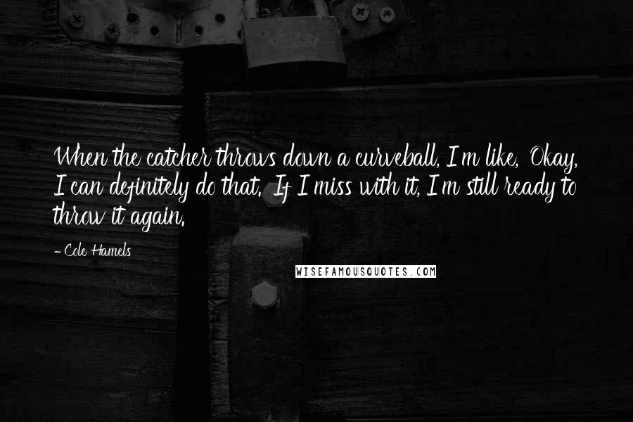 Cole Hamels Quotes: When the catcher throws down a curveball, I'm like, 'Okay, I can definitely do that.' If I miss with it, I'm still ready to throw it again.