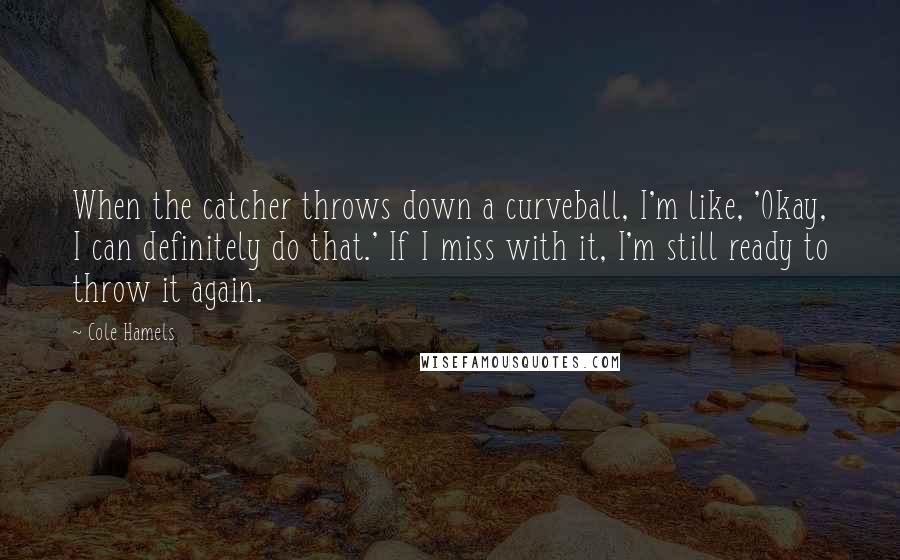 Cole Hamels Quotes: When the catcher throws down a curveball, I'm like, 'Okay, I can definitely do that.' If I miss with it, I'm still ready to throw it again.