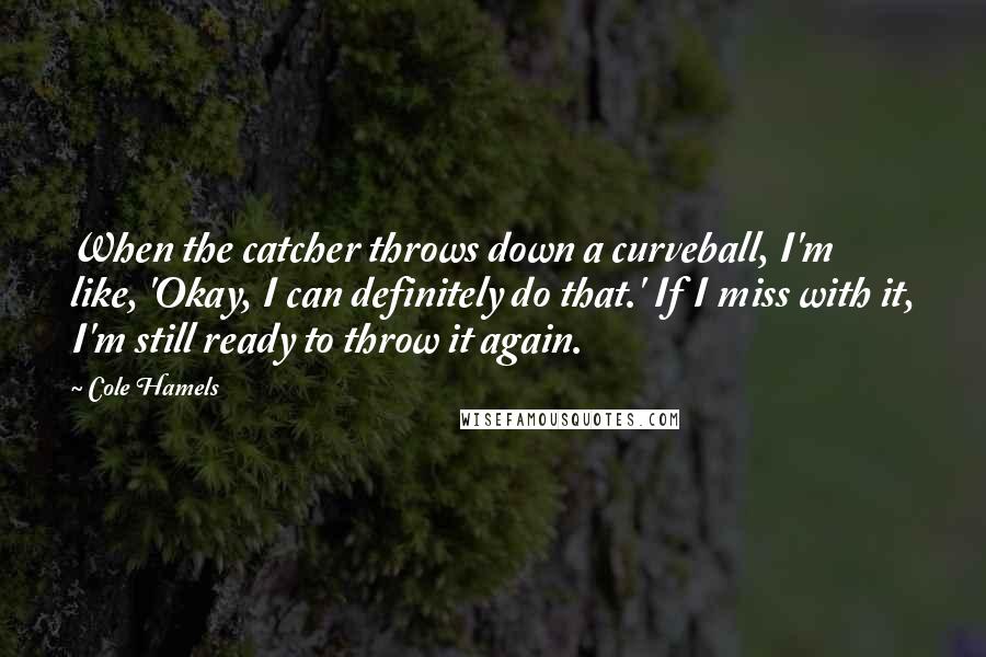 Cole Hamels Quotes: When the catcher throws down a curveball, I'm like, 'Okay, I can definitely do that.' If I miss with it, I'm still ready to throw it again.