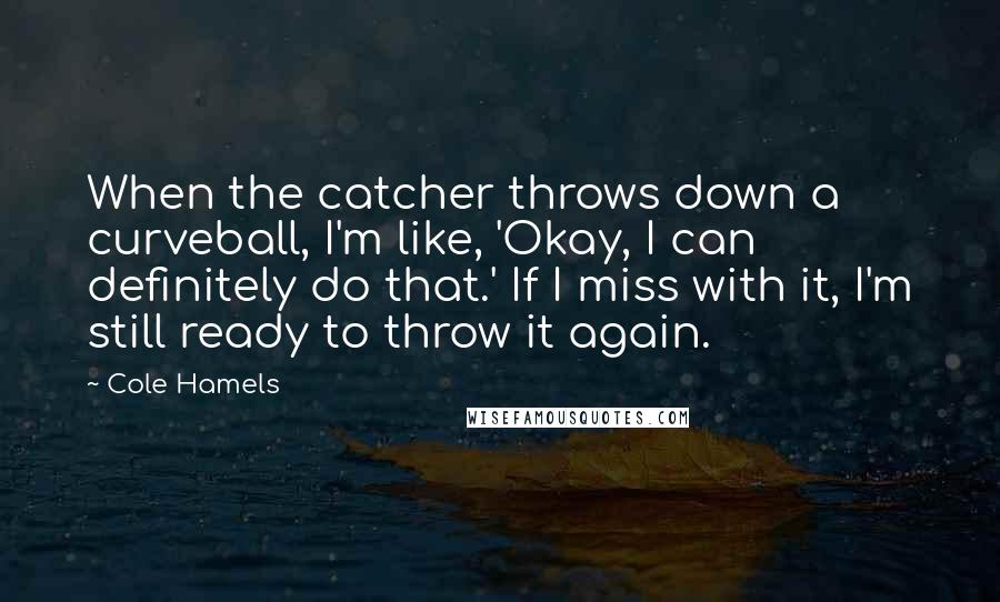 Cole Hamels Quotes: When the catcher throws down a curveball, I'm like, 'Okay, I can definitely do that.' If I miss with it, I'm still ready to throw it again.