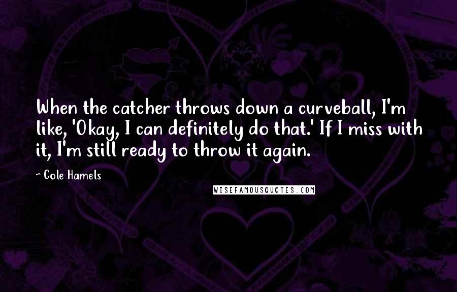 Cole Hamels Quotes: When the catcher throws down a curveball, I'm like, 'Okay, I can definitely do that.' If I miss with it, I'm still ready to throw it again.