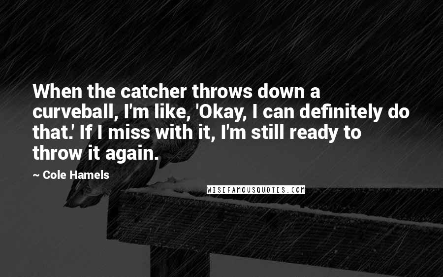 Cole Hamels Quotes: When the catcher throws down a curveball, I'm like, 'Okay, I can definitely do that.' If I miss with it, I'm still ready to throw it again.