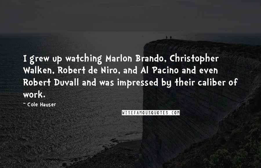 Cole Hauser Quotes: I grew up watching Marlon Brando, Christopher Walken, Robert de Niro, and Al Pacino and even Robert Duvall and was impressed by their caliber of work.