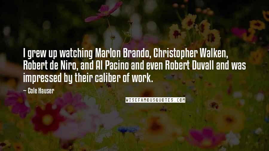 Cole Hauser Quotes: I grew up watching Marlon Brando, Christopher Walken, Robert de Niro, and Al Pacino and even Robert Duvall and was impressed by their caliber of work.