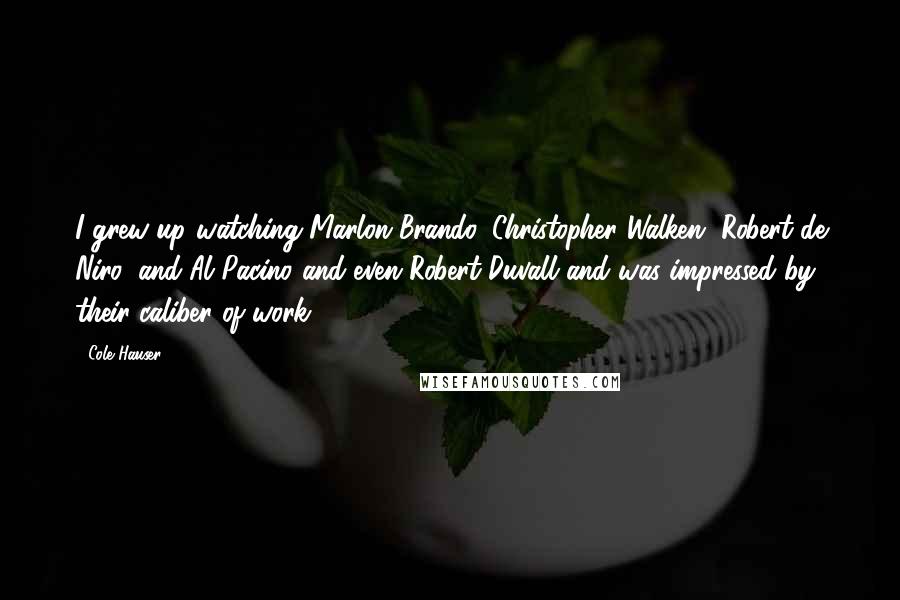 Cole Hauser Quotes: I grew up watching Marlon Brando, Christopher Walken, Robert de Niro, and Al Pacino and even Robert Duvall and was impressed by their caliber of work.