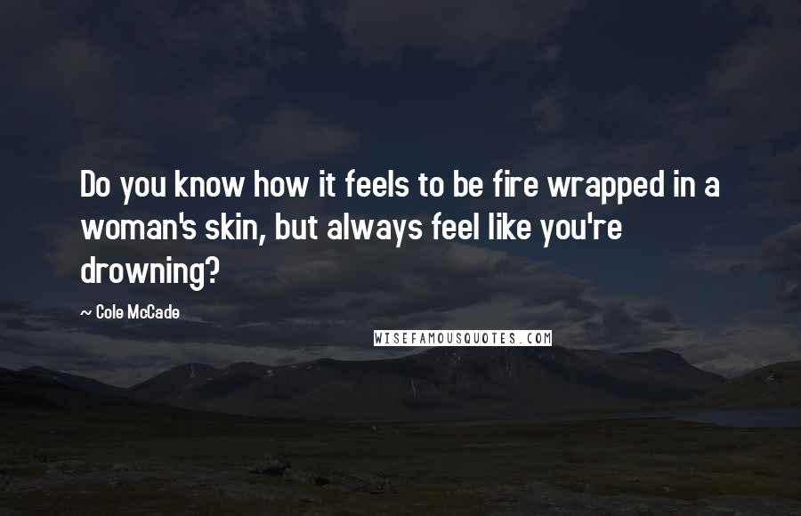 Cole McCade Quotes: Do you know how it feels to be fire wrapped in a woman's skin, but always feel like you're drowning?